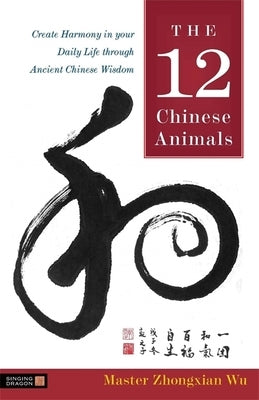 The 12 Chinese Animals: Create Harmony in Your Daily Life Through Ancient Chinese Wisdom by Wu, Zhongxian