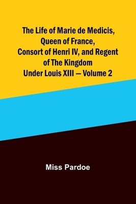 The Life of Marie de Medicis, Queen of France, Consort of Henri IV, and Regent of the Kingdom under Louis XIII - Volume 2 by Miss Pardoe