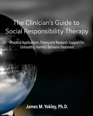The Clinician's Guide to Social Responsibility Therapy: Practical Applications, Theory and Research Support for Unhealthy, Harmful Behavior Treatment by Yokley Ph. D., James M.