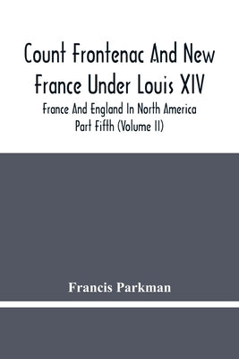 Count Frontenac And New France Under Louis Xiv; France And England In North America. Part Fifth (Volume Ii) by Parkman, Francis