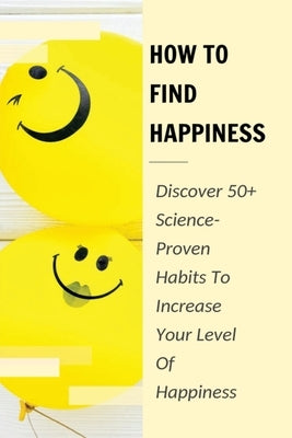 How To Find Happiness: Discover 50+ Science-Proven Habits To Increase Your Level Of Happiness: How To Identify And Use The "Big Levers Of Happiness" by Martiez, Alonzo