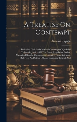 A Treatise On Contempt: Including Civil And Criminal Contempts Of Judicial Tribunals, Justices Of The Peace, Legislative Bodies, Municipal Boa by Rapalje, Stewart
