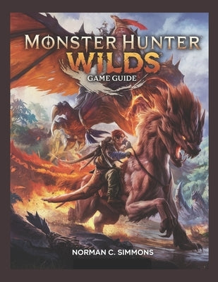 Monster Hunter Wilds Game Guide: From Novice to Apex Hunter: A Complete Guide to Mastering Combat, Gear, and the Savage Landscapes of Monster Hunter W by Simmons, Norman C.
