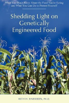 Shedding Light on Genetically Engineered Food: What You Don't Know about the Food You're Eating and What You Can Do to Protect Yourself by Harrison, Beth H.