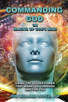 Commanding God or Making Up God's Mind: Using the Higher Power That Works In, Through and For You by Lopez, Jon William