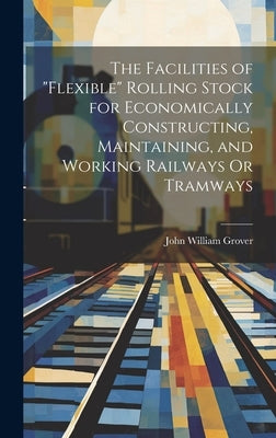 The Facilities of "Flexible" Rolling Stock for Economically Constructing, Maintaining, and Working Railways Or Tramways by Grover, John William