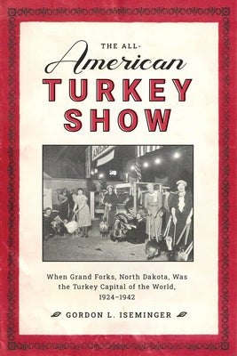 The All-American Turkey Show: When Grand Forks, North Dakota, Was the Turkey Capital of the World, 1924-1942 by Iseminger, Gordon L.