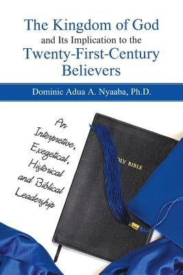 The Kingdom of God and Its Implication to the Twenty-First-Century Believers: An Interpretive, Exegetical, Historical and Biblical Leadership by Nyaaba, Dominic Adua a.