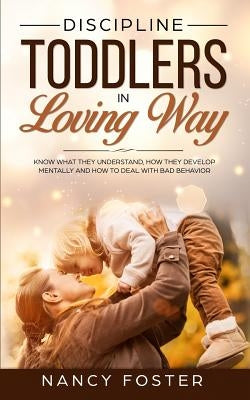 Discipline Toddlers in a Loving Way: Know What They Understand, How They Develop Mentally, and How to Deal with Bad Behavior by Foster, Nancy