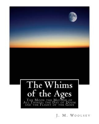 The Whims of the Ages: The Moon the Mother of All Things; the Day of Doom and the Flight of the Gods by Woolsey, J. M.