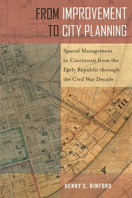 From Improvement to City Planning: Spatial Management in Cincinnati from the Early Republic Through the Civil War Decade by Binford, Henry C.