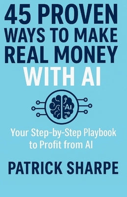 45 Proven Ways to Make Real Money with AI: Your Step-by-Step Playbook to Profit from AI by Sharpe, Patrick
