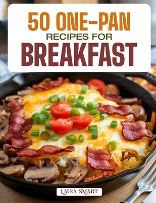 50 One-Pan Recipes for Breakfast: Easy, Mess-Free, and Flavorful Morning Meals Featuring Skillet, Sheet Pan, and Bake-and-Go Creations for Busy, Delic by Smart, Laura