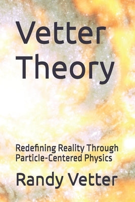 Vetter Theory: Redefining Reality Through Particle-Centered Physics by Vetter, Randy Errol