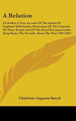 A Relation: Or Rather A True Account Of The Island Of England; With Sundry Particulars Of The Customs Of These People And Of The R by Sneyd, Charlotte Augusta