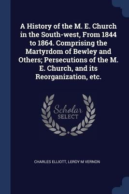 A History of the M. E. Church in the South-west, From 1844 to 1864. Comprising the Martyrdom of Bewley and Others; Persecutions of the M. E. Church, a by Elliott, Charles