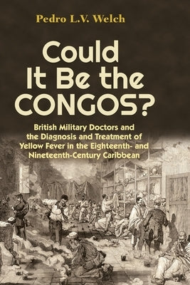 Could It Be the Congos?: British Military Doctors and the Diagnosis and Treatment of Yellow Fever in the Eighteenth-And Nineteenth-Century Caribbean by Welch, Pedro L. V.