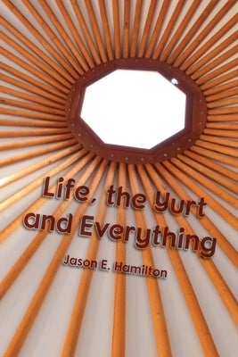 Life, the Yurt and Everything by Hamilton, Jason E.