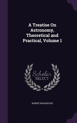 A Treatise On Astronomy, Theoretical and Practical, Volume 1 by Woodhouse, Robert