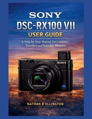 Sony Dsc-Rx100 VII User Guide: A Step-by-Step Manual for Creators, Travelers and Everyday Shooters by Ellington, Nathan B.