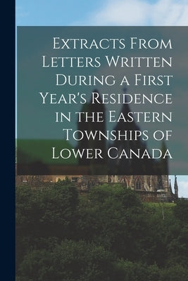 Extracts From Letters Written During a First Year's Residence in the Eastern Townships of Lower Canada [microform] by Anonymous