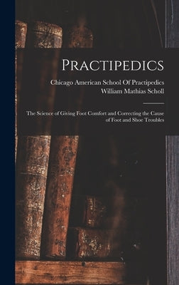 Practipedics: The Science of Giving Foot Comfort and Correcting the Cause of Foot and Shoe Troubles by Scholl, William Mathias