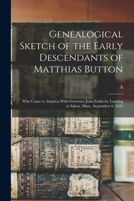 Genealogical Sketch of the Early Descendants of Matthias Button: Who Came to America With Governor John Endicott, Landing at Salem, Mass., September 6 by Button, A. B. 1834