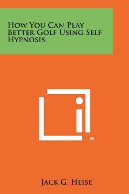 How You Can Play Better Golf Using Self Hypnosis by Heise, Jack G.