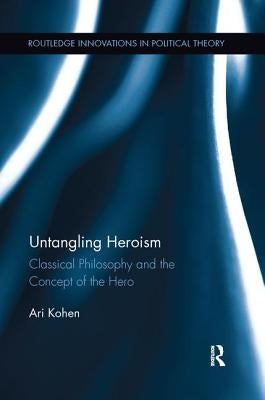 Untangling Heroism: Classical Philosophy and the Concept of the Hero by Kohen, Ari