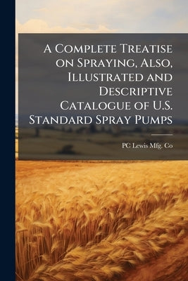 A Complete Treatise on Spraying, Also, Illustrated and Descriptive Catalogue of U.S. Standard Spray Pumps by Co, Pc Lewis Mfg
