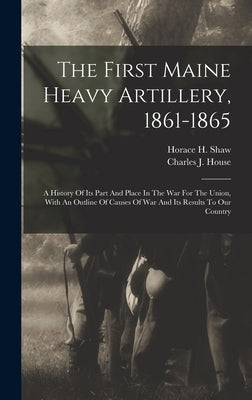 The First Maine Heavy Artillery, 1861-1865: A History Of Its Part And Place In The War For The Union, With An Outline Of Causes Of War And Its Results by Shaw, Horace H.
