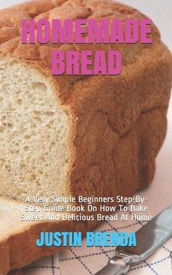 Homemade Bread: A Very Simple Beginners Step-By-Step Guide Book On How To Bake Sweet And Delicious Bread At Home by Brenda, Justin