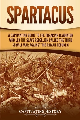Spartacus: A Captivating Guide to the Thracian Gladiator Who Led the Slave Rebellion Called the Third Servile War against the Rom by History, Captivating