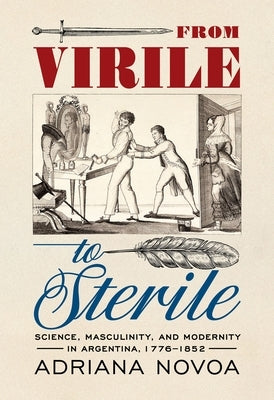 From Virile to Sterile: Science, Masculinity, and Modernity in Argentina, 1776-1852 by Novoa, Adriana