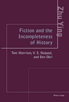 Fiction and the Incompleteness of History: Toni Morrison, V. S. Naipaul, and Ben Okri by Ying Zhu