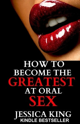 How to Become the Greatest at Oral Sex: Sex Secrets that puts a Spell on him by King, Jessica