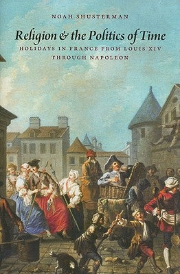 Religion and the Politics of Time: Holidays in France from Louis XIV Through Napoleon by Shusterman, Noah
