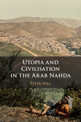 Utopia and Civilisation in the Arab Nahda by Hill, Peter