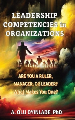 Leadershp Competencies in Organizations: Are You a Ruler, Manager, or Leader? What Makes You One? by Oyinlade, A. Olu