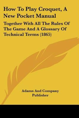 How to Play Croquet, a New Pocket Manual: Together with All the Rules of the Game and a Glossary of Technical Terms (1865) by Adams and Company Publisher, And Company