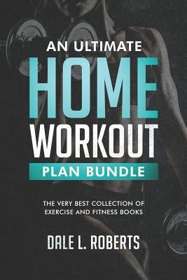 An Ultimate Home Workout Plan Bundle: The Very Best Collection of Exercise and Fitness Books by Roberts, Dale L.