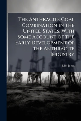 The Anthracite Coal Combination in the United States, With Some Account of the Early Development of the Anthracite Industry by Jones, Eliot