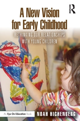 A New Vision for Early Childhood: Rethinking Our Relationships with Young Children by Hichenberg, Noah