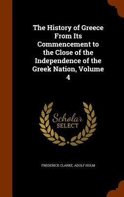 The History of Greece From Its Commencement to the Close of the Independence of the Greek Nation, Volume 4 by Clarke, Frederick