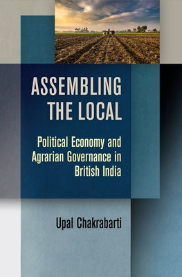 Assembling the Local: Political Economy and Agrarian Governance in British India by Chakrabarti, Upal