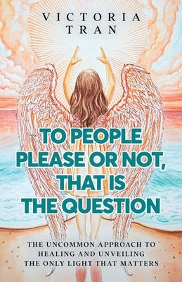 To People Please or Not, That Is the Question: The Uncommon Approach to Healing and Unveiling the Only Light That Matters by Tran, Victoria