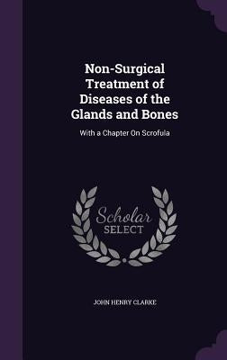 Non-Surgical Treatment of Diseases of the Glands and Bones: With a Chapter On Scrofula by Clarke, John Henry