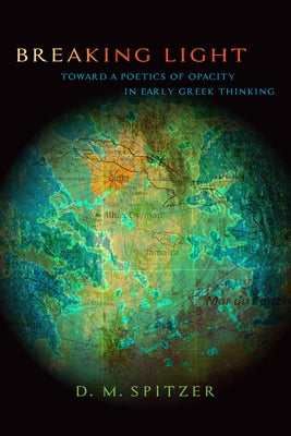 Breaking Light: Toward a Poetics of Opacity in Early Greek Thinking by Spitzer, D. M.