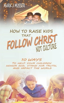 How to Raise Kids that Follow Christ Not Culture: 10 Ways to Help Your Children Honor God, Stand for Truth, and Impact the World by Musser, Mark J.