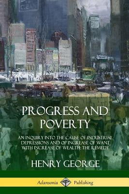 Progress and Poverty: An Inquiry into the Cause of Industrial Depressions and of Increase of Want with Increase of Wealth; The Remedy by George, Henry